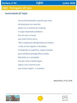 56
Na manhã atribulada e quente que serve
de berço para um novo dia,
abrem-se as cortinas da mudança
e surge inesperada pandemia:
fica em casa a criança
que antes lá fora sorria.
Mas a esperança abandonada que outrora
a não ser de ninguém, é de todos;
irrompendo na superfície, surge renovada
para combater pantagruélicos medos.
Reorienta-se a sociedade,
mas por entre a fenda esguia
segue o rio o mesmo curso
que outrora seguia… E anoitece.
Humanidade (D´hoje):
Manel Dinis, nº 14, 12ºD
E@D Português 12º ano
DeClara nº 34 E@D junho 2020
 