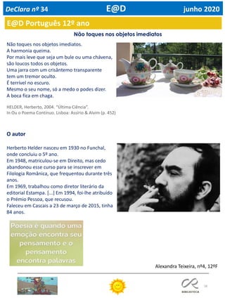 58
Não toques nos objetos imediatos
Não toques nos objetos imediatos.
A harmonia queima.
Por mais leve que seja um bule ou uma chávena,
são loucos todos os objetos.
Uma jarra com um crisântemo transparente
tem um tremor oculto.
É terrível no escuro.
Mesmo o seu nome, só a medo o podes dizer.
A boca fica em chaga.
HELDER, Herberto, 2004. “Última Ciência”.
In Ou o Poema Contínuo. Lisboa: Assírio & Alvim (p. 452)
O autor
Herberto Helder nasceu em 1930 no Funchal,
onde concluiu o 5º ano.
Em 1948, matriculou-se em Direito, mas cedo
abandonou esse curso para se inscrever em
Filologia Românica, que frequentou durante três
anos.
Em 1969, trabalhou como diretor literário da
editorial Estampa. [...] Em 1994, foi-lhe atribuído
o Prémio Pessoa, que recusou.
Faleceu em Cascais a 23 de março de 2015, tinha
84 anos.
Alexandra Teixeira, nº4, 12ºF
E@D Português 12º ano
DeClara nº 34 E@D junho 2020
 