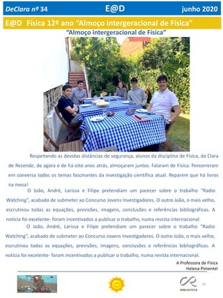 59
E@D Física 12º ano “Almoço intergeracional de Física”
DeClara nº 34 E@D junho 2020
Respeitando as devidas distâncias de segurança, alunos da disciplina de Física, da Clara
de Resende, de agora e de há oito anos atrás, almoçaram juntos. Falaram de Física. Percorreram
em conversa todos os temas fascinantes da investigação científica atual. Reparem que há livros
na mesa!
O João, André, Larissa e Filipe pretendiam um parecer sobre o trabalho “Radio
Watching”, acabado de submeter ao Concurso Jovens Investigadores. O outro João, o mais velho,
escrutinou todas as equações, previsões, imagens, conclusões e referências bibliográficas. A
notícia foi excelente- foram incentivados a publicar o trabalho, numa revista internacional.
O João, André, Larissa e Filipe pretendiam um parecer sobre o trabalho “Radio
Watching”, acabado de submeter ao Concurso Jovens Investigadores. O outro João, o mais velho,
escrutinou todas as equações, previsões, imagens, conclusões e referências bibliográficas. A
notícia foi excelente- foram incentivados a publicar o trabalho, numa revista internacional.
A Professora de Física
Helena Pimentel
“Almoço intergeracional de Física”
 