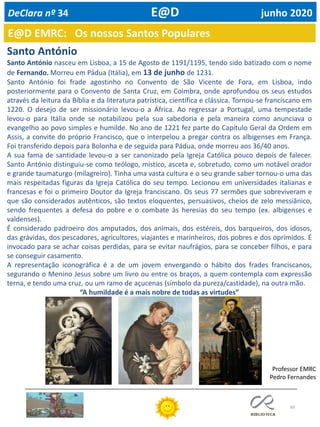 60
E@D EMRC: Os nossos Santos Populares
DeClara nº 34 E@D junho 2020
Santo António
Santo António nasceu em Lisboa, a 15 de Agosto de 1191/1195, tendo sido batizado com o nome
de Fernando. Morreu em Pádua (Itália), em 13 de junho de 1231.
Santo António foi frade agostinho no Convento de São Vicente de Fora, em Lisboa, indo
posteriormente para o Convento de Santa Cruz, em Coimbra, onde aprofundou os seus estudos
através da leitura da Bíblia e da literatura patrística, científica e clássica. Tornou-se franciscano em
1220. O desejo de ser missionário levou-o a África. Ao regressar a Portugal, uma tempestade
levou-o para Itália onde se notabilizou pela sua sabedoria e pela maneira como anunciava o
evangelho ao povo simples e humilde. No ano de 1221 fez parte do Capítulo Geral da Ordem em
Assis, a convite do próprio Francisco, que o interpelou a pregar contra os albigenses em França.
Foi transferido depois para Bolonha e de seguida para Pádua, onde morreu aos 36/40 anos.
A sua fama de santidade levou-o a ser canonizado pela Igreja Católica pouco depois de falecer.
Santo António distinguiu-se como teólogo, místico, asceta e, sobretudo, como um notável orador
e grande taumaturgo (milagreiro). Tinha uma vasta cultura e o seu grande saber tornou-o uma das
mais respeitadas figuras da Igreja Católica do seu tempo. Lecionou em universidades italianas e
francesas e foi o primeiro Doutor da Igreja franciscano. Os seus 77 sermões que sobreviveram e
que são considerados autênticos, são textos eloquentes, persuasivos, cheios de zelo messiânico,
sendo frequentes a defesa do pobre e o combate às heresias do seu tempo (ex. albigenses e
valdenses).
É considerado padroeiro dos amputados, dos animais, dos estéreis, dos barqueiros, dos idosos,
das grávidas, dos pescadores, agricultores, viajantes e marinheiros, dos pobres e dos oprimidos. É
invocado para se achar coisas perdidas, para se evitar naufrágios, para se conceber filhos, e para
se conseguir casamento.
A representação iconográfica é a de um jovem envergando o hábito dos frades franciscanos,
segurando o Menino Jesus sobre um livro ou entre os braços, a quem contempla com expressão
terna, e tendo uma cruz, ou um ramo de açucenas (símbolo da pureza/castidade), na outra mão.
“A humildade é a mais nobre de todas as virtudes”
Professor EMRC
Pedro Fernandes
 