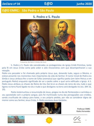 63
E@D EMRC: São Pedro e São Paulo
DeClara nº 34 E@D junho 2020
Professor EMRC
Pedro Fernandes
S. Pedro e S. Paulo são considerados os protagonistas da Igreja Cristã Primitiva, tanto
pela fé em Jesus Cristo como pelo ardor e zelo missionários com que desempenharam a sua
vocação.
Pedro era pescador e foi chamado pelo próprio Jesus que, deixando tudo, seguiu o Mestre, e
esteve presente nos momentos mais importantes da vida do Senhor. O nome inicial de Pedro era
Simão e Jesus atribuiu-lhe o nome de Cefas (aramaico) que significa pedra (em latim Petrus e em
português Pedro) enquanto significado de ser a pedra sobre a qual seria edificada a Igreja. A S.
Pedro Jesus atribuiu as chaves do Reino do Céu Dar-te-ei as chaves do reino do céu; tudo o que
ligares na terra ficará ligado no céu e tudo o que desligares na terra será desligado no céu. (Mt 16,
19).
Pedro testemunhou a ressurreição de Jesus, pregou no dia de Pentecostes e carimbou o
seu apostolado com o próprio sangue, pois foi martirizado numa das perseguições aos cristãos,
sendo crucificado de cabeça para baixo, a seu próprio pedido, por não se considerar digno de
morrer como seu Senhor, Jesus Cristo. S. Pedro escreveu duas Epístolas.
S. Pedro e S. Paulo
 