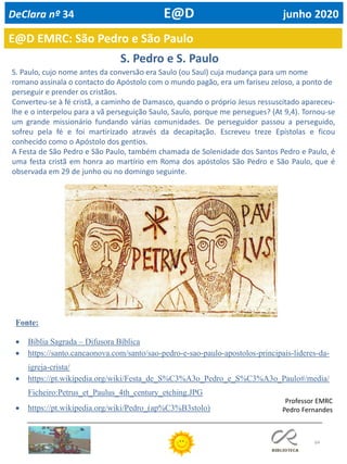 64
E@D EMRC: São Pedro e São Paulo
DeClara nº 34 E@D junho 2020
Professor EMRC
Pedro Fernandes
S. Paulo, cujo nome antes da conversão era Saulo (ou Saul) cuja mudança para um nome
romano assinala o contacto do Apóstolo com o mundo pagão, era um fariseu zeloso, a ponto de
perseguir e prender os cristãos.
Converteu-se à fé cristã, a caminho de Damasco, quando o próprio Jesus ressuscitado apareceu-
lhe e o interpelou para a vã perseguição Saulo, Saulo, porque me persegues? (At 9,4). Tornou-se
um grande missionário fundando várias comunidades. De perseguidor passou a perseguido,
sofreu pela fé e foi martirizado através da decapitação. Escreveu treze Epístolas e ficou
conhecido como o Apóstolo dos gentios.
A Festa de São Pedro e São Paulo, também chamada de Solenidade dos Santos Pedro e Paulo, é
uma festa cristã em honra ao martírio em Roma dos apóstolos São Pedro e São Paulo, que é
observada em 29 de junho ou no domingo seguinte.
S. Pedro e S. Paulo
Fonte:
• Bíblia Sagrada – Difusora Bíblica
• https://santo.cancaonova.com/santo/sao-pedro-e-sao-paulo-apostolos-principais-lideres-da-
igreja-crista/
• https://pt.wikipedia.org/wiki/Festa_de_S%C3%A3o_Pedro_e_S%C3%A3o_Paulo#/media/
Ficheiro:Petrus_et_Paulus_4th_century_etching.JPG
• https://pt.wikipedia.org/wiki/Pedro_(ap%C3%B3stolo)
 