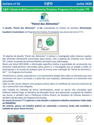 66
DeClara nº 34 E@D junho 2020
O desafio “Painel dos Alimentos”- o Sal, enquadrado no âmbito da temática Alimentação
Saudável e Sustentável, do Programa Eco-Escolas, foi proposto aos alunos da turma 7.º E.
“O objetivo do desafio “Painel dos Alimentos” é motivar a investigação sobre diversos aspetos
dos alimentos diariamente consumidos pelos jovens, com o objetivo de sintetizar num “painel
3D” a afixar na parede da cantina/refeitório da escola essas informações.
Neste ano letivo 2019-2020, a informação específica relativa à quantidade de sal presente nos
alimentos habitualmente consumidos pelos jovens é a investigação que se propõe a todos os
participantes e às escolas de qualquer grau de ensino, para realização do “Painel de alimentos |
Sal”.” (in Programa Eco-Escolas)
Inicialmente os alunos responderam a um questionário Google docs sobre os alimentos que mais
consomem em casa e na escola, e a partir das suas respostas, selecionaram os 6 alimentos mais
consumidos.
Cada um dos alunos efetuou uma pesquisa prévia sobre os malefícios do consumo excessivo de
sal, e construíram uma infografia.
Este trabalho foi realizado de forma interdisciplinar, tendo os alunos sido orientados pelo
Professor Gabriel Fraga, na disciplina de Educação Visual, que apresentou a proposta de trabalho
aos alunos, e também com a Professora Cristina Pereira, da disciplina de Ciências Naturais e
também coordenadora do Programa Eco-Escolas.
Os alunos da turma 7.º E aderiram a este desafio e realizaram trabalhos excelentes! Estão todos
de PARABÉNS!
No entanto, apenas um trabalho poderia ser submetido a concurso, tendo sido escolhido o
trabalho do aluno Tomás Ferreira.
E@D Cidadania&Desenvolvimento/Projetos Programa Eco-Escolas 7ºE
“Painel dos Alimentos”
 