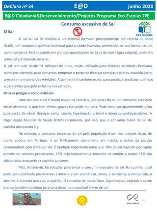 67
DeClara nº 34 E@D junho 2020
E@D Cidadania&Desenvolvimento/Projetos Programa Eco-Escolas 7ºE
O Sal
O sal ou sal de cozinha é um mineral formado principalmente por cloreto de sódio
(NaCl), um composto químico essencial para a saúde humana, conhecido, na sua forma natural,
como sal-gema. Está presente em grandes quantidades na água do mar (água salgada), onde é o
principal constituinte mineral.
O sal tem sido desde há milhares de anos, muito utilizado para diversas atividades humanas,
como por exemplo, para conservar, temperar e preparar diversas comidas e pratos, estando assim,
presente na maioria das refeições. Atualmente é também usado para produzir produtos químicos
e para evitar que gelo se forme nas estradas.
Os seus perigos e como evitá-los
Uma vez que o sal é muito usado na culinária, por vezes dá-se um consumo excessivo
deste alimento, o que tem efeitos graves na saúde humana. Pode levar ao aparecimento e/ou
progressão de várias doenças como cancro, hipertensão arterial e doenças cardiovasculares. A
Organização Mundial da Saúde (OMS) recomenda, por isso, que o consumo diário de sal de
cozinha não exceda 5 g.
No entanto, o consumo excessivo de sal pela população é um dos maiores riscos de
saúde pública em Portugal, e os Portugueses consomem, em média, o dobro da porção
recomendada pela OMS por dia. É também importante notar que 70% do sal ingerido per capita
provém de comidas processadas, 15% está naturalmente presente na comida e outros 15% são
adicionados enquanto se cozinha ou come.
Mas, felizmente, há soluções para evitar o consumo excessivo de sal. Na cozinha, o sal
pode ser substituído por diversas plantas e ervas aromáticas, como, a salicórnia, o manjericão, o
alecrim, a pimenta preta ou o açafrão. O consumo de muita fruta, leguminosas, vegetais e carne
branca também contribui para uma dieta mais saudável e livre de sal.
Consumo excessivo de Sal
 