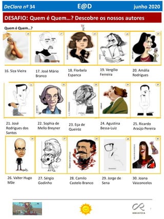 7
DESAFIO: Quem é Quem…? Descobre os nossos autores
DeClara nº 34 E@D junho 2020
Quem é Quem…?
16. Siza Vieira 17. José Mário
Branco
18. Florbela
Espanca
19. Vergílio
Ferreira
20. Amália
Rodrigues
21. José
Rodrigues dos
Santos
22. Sophia de
Mello Breyner
23. Eça de
Queiróz
24. Agustina
Bessa-Luiz
25. Ricardo
Araújo Pereira
26. Valter Hugo
Mãe
27. Sérgio
Godinho
28. Camilo
Castelo Branco
29. Jorge de
Sena
30. Joana
Vasconcelos
 