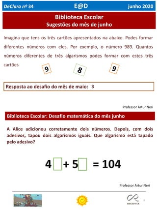 8
Biblioteca Escolar: Desafio matemática do mês junho
Professor Artur Neri
Biblioteca Escolar
Sugestões do mês de junho
Imagina que tens os três cartões apresentados na abaixo. Podes formar
diferentes números com eles. Por exemplo, o número 989. Quantos
números diferentes de três algarismos podes formar com estes três
cartões
Professor Artur Neri
Resposta ao desafio do mês de maio:
DeClara nº 34 E@D junho 2020
3
A Alice adicionou corretamente dois números. Depois, com dois
adesivos, tapou dois algarismos iguais. Que algarismo está tapado
pelo adesivo?
 