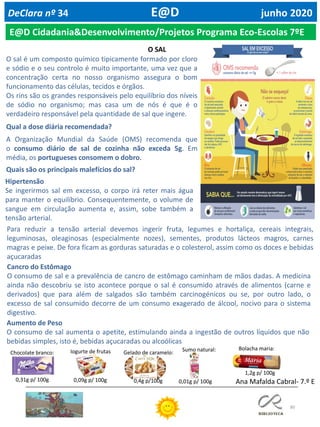 80
DeClara nº 34 E@D junho 2020
E@D Cidadania&Desenvolvimento/Projetos Programa Eco-Escolas 7ºE
O sal é um composto químico tipicamente formado por cloro
e sódio e o seu controlo é muito importante, uma vez que a
concentração certa no nosso organismo assegura o bom
funcionamento das células, tecidos e órgãos.
Os rins são os grandes responsáveis pelo equilíbrio dos níveis
de sódio no organismo; mas casa um de nós é que é o
verdadeiro responsável pela quantidade de sal que ingere.
Qual a dose diária recomendada?
A Organização Mundial da Saúde (OMS) recomenda que
o consumo diário de sal de cozinha não exceda 5g. Em
média, os portugueses consomem o dobro.
Quais são os principais malefícios do sal?
Para reduzir a tensão arterial devemos ingerir fruta, legumes e hortaliça, cereais integrais,
leguminosas, oleaginosas (especialmente nozes), sementes, produtos lácteos magros, carnes
magras e peixe. De fora ficam as gorduras saturadas e o colesterol, assim como os doces e bebidas
açucaradas
Hipertensão
Se ingerirmos sal em excesso, o corpo irá reter mais água
para manter o equilíbrio. Consequentemente, o volume de
sangue em circulação aumenta e, assim, sobe também a
tensão arterial.
Cancro do Estômago
O consumo de sal e a prevalência de cancro de estômago caminham de mãos dadas. A medicina
ainda não descobriu se isto acontece porque o sal é consumido através de alimentos (carne e
derivados) que para além de salgados são também carcinogénicos ou se, por outro lado, o
excesso de sal consumido decorre de um consumo exagerado de álcool, nocivo para o sistema
digestivo.
Aumento de Peso
O consumo de sal aumenta o apetite, estimulando ainda a ingestão de outros líquidos que não
bebidas simples, isto é, bebidas açucaradas ou alcoólicas
0,31g p/ 100g 0,09g p/ 100g
Chocolate branco: Iogurte de frutas Gelado de caramelo:
0,4g p/100g Ana Mafalda Cabral- 7.º E
Sumo natural:
0,01g p/ 100g
Bolacha maria:
1,2g p/ 100g
O SAL
 