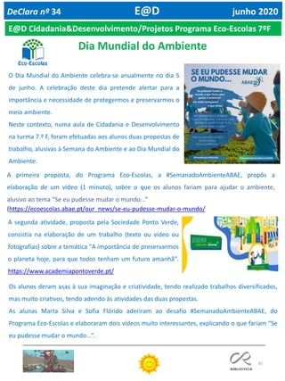 82
DeClara nº 34 E@D junho 2020
O Dia Mundial do Ambiente celebra-se anualmente no dia 5
de junho. A celebração deste dia pretende alertar para a
importância e necessidade de protegermos e preservarmos o
meio ambiente.
Neste contexto, numa aula de Cidadania e Desenvolvimento
na turma 7.º F, foram efetuadas aos alunos duas propostas de
trabalho, alusivas à Semana do Ambiente e ao Dia Mundial do
Ambiente.
A segunda atividade, proposta pela Sociedade Ponto Verde,
consistia na elaboração de um trabalho (texto ou vídeo ou
fotografias) sobre a temática "A importância de preservarmos
o planeta hoje, para que todos tenham um futuro amanhã".
https://www.academiapontoverde.pt/
Os alunos deram asas à sua imaginação e criatividade, tendo realizado trabalhos diversificados,
mas muito criativos, tendo aderido às atividades das duas propostas.
As alunas Marta Silva e Sofia Flórido aderiram ao desafio #SemanadoAmbienteABAE, do
Programa Eco-Escolas e elaboraram dois vídeos muito interessantes, explicando o que fariam “Se
eu pudesse mudar o mundo...”.
E@D Cidadania&Desenvolvimento/Projetos Programa Eco-Escolas 7ºF
Dia Mundial do Ambiente
A primeira proposta, do Programa Eco-Escolas, a #SemanadoAmbienteABAE, propôs a
elaboração de um vídeo (1 minuto), sobre o que os alunos fariam para ajudar o ambiente,
alusivo ao tema “Se eu pudesse mudar o mundo...”
(https://ecoescolas.abae.pt/our_news/se-eu-pudesse-mudar-o-mundo/
 