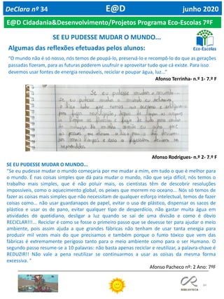 84
DeClara nº 34 E@D junho 2020
Algumas das reflexões efetuadas pelos alunos:
“O mundo não é só nosso, nós temos de poupá-lo, preservá-lo e recompô-lo do que as gerações
passadas fizeram, para as futuras poderem usufruir e aproveitar tudo que cá existe. Para isso
devemos usar fontes de energia renováveis, reciclar e poupar água, luz...”
Afonso Terrinha- n.º 1- 7.º F
Afonso Rodrigues- n.º 2- 7.º F
SE EU PUDESSE MUDAR O MUNDO...
“Se eu pudesse mudar o mundo começaria por me mudar a mim, em tudo o que é melhor para
o mundo. É nas coisas simples que dá para mudar o mundo, não que seja difícil, nós temos o
trabalho mais simples, que é não poluir mais, os cientistas têm de descobrir resoluções
impossíveis, como o aquecimento global, os peixes que morrem no oceano... Nós só temos de
fazer as coisas mais simples que não necessitam de qualquer esforço intelectual, temos de fazer
coisas como... não usar guardanapos de papel, evitar o uso de plástico, dispensar os sacos de
plástico e usar os de pano, evitar qualquer tipo de desperdício, não gastar muita água em
atividades do quotidiano, desligar a luz quando se saí de uma divisão e como é óbvio
RECICLAR!!!... Reciclar é como se fosse o primeiro passo que se devesse ter para ajudar o meio
ambiente, pois assim ajuda a que grandes fábricas não tenham de usar tanta energia para
produzir mil vezes mais do que precisamos e também porque o fumo tóxico que vem das
fábricas é extremamente perigoso tanto para o meio ambiente como para o ser Humano. O
segundo passo resume-se a 10 palavras: não basta apenas reciclar e reutilizar, a palavra-chave é
REDUZIR!! Não vale a pena reutilizar se continuarmos a usar as coisas da mesma forma
excessiva. “
Afonso Pacheco nº: 2 Ano: 7ºF
SE EU PUDESSE MUDAR O MUNDO...
E@D Cidadania&Desenvolvimento/Projetos Programa Eco-Escolas 7ºF
 