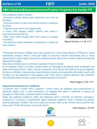 87
DeClara nº 34 E@D junho 2020
E@D Cidadania&Desenvolvimento/Projetos Programa Eco-Escolas 7ºF
Se eu pudesse mudar o mundo…
->Construía cidades planas para podermos usar mais as
bicicletas
->Construía todas as casas com painéis solares e coletores
de chuva.
->Todas as casas teriam um espaço verde.
-> Criava mais espaços verdes urbanos com mesas e
churrasqueiras para picnics.
->Não usava tanta energia fóssil mas usava as energias
renováveis
->As indústrias seriam obrigadas e fiscalizadas a reciclar os
seus resíduos.
Miguel Ferreira- n.º 18- 7.º F
“Precisamos de tomar medidas duras para preservar o nosso único Planeta. O Planeta é muito
importante, porque, afinal é nele que estão os recursos naturais necessários para a nossa
sobrevivência, como a água, alimentos e matérias-primas. Sem esses recursos, todas as formas de
vida poderão acabar.
Estas são as medidas que eu tomava se pudesse mudar o mundo:
Se eu pudesse mudar o mundo, mudava todas as embalagens de plástico para embalagens de
vidro reciclado/reciclável. Todo o tipo de transporte, fosse ele de mercadorias ou de passageiros,
tornava-os elétricos. Implementava supervisão por câmaras nos ecopontos, de modo a quem não
reciclasse ou não separasse o lixo pagasse uma multa. Sacos e demais plásticos não recicláveis
eram banidos deste mundo, e quem os tentasse produzir era preso!”
Pedro Diogo-n.º 20- 7.º F
Porque devemos preservar o ambiente
“O planeta está a mudar, está a aquecer e temos todos de colaborar para preservarmos o
ambiente. Agora, com o novo coronavírus, já ninguém fala sobre o ambiente e, apesar da
situação ter melhorado, o planeta continua muito poluído.
Todos nós podemos colaborar, todos nós podemos salvar o Mundo. Se fizermos reciclagem,
reduzirmos o consumo e reutilizarmos alguns produtos podemos salvar o planeta de grande
parte da poluição. Também não custa nada uma vez por mês ou por semana irmos apanhar lixo
para a praia. Pode não parecer, mas ajuda muito.”
Sofia Flórido, n. 25 7ºF
 