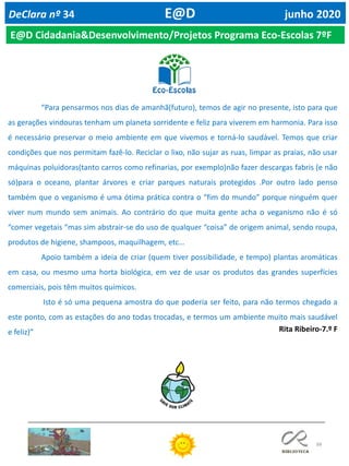 88
DeClara nº 34 E@D junho 2020
E@D Cidadania&Desenvolvimento/Projetos Programa Eco-Escolas 7ºF
“Para pensarmos nos dias de amanhã(futuro), temos de agir no presente, isto para que
as gerações vindouras tenham um planeta sorridente e feliz para viverem em harmonia. Para isso
é necessário preservar o meio ambiente em que vivemos e torná-lo saudável. Temos que criar
condições que nos permitam fazê-lo. Reciclar o lixo, não sujar as ruas, limpar as praias, não usar
máquinas poluidoras(tanto carros como refinarias, por exemplo)não fazer descargas fabris (e não
só)para o oceano, plantar árvores e criar parques naturais protegidos .Por outro lado penso
também que o veganismo é uma ótima prática contra o “fim do mundo” porque ninguém quer
viver num mundo sem animais. Ao contrário do que muita gente acha o veganismo não é só
“comer vegetais “mas sim abstrair-se do uso de qualquer “coisa” de origem animal, sendo roupa,
produtos de higiene, shampoos, maquilhagem, etc…
Apoio também a ideia de criar (quem tiver possibilidade, e tempo) plantas aromáticas
em casa, ou mesmo uma horta biológica, em vez de usar os produtos das grandes superfícies
comerciais, pois têm muitos químicos.
Isto é só uma pequena amostra do que poderia ser feito, para não termos chegado a
este ponto, com as estações do ano todas trocadas, e termos um ambiente muito mais saudável
e feliz)” Rita Ribeiro-7.º F
 