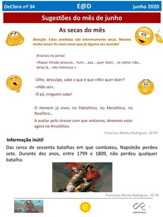 As secas do mês
Atenção: Estas anedotas são extremamente secas. Mesmo
muito secas! As mais secas que já alguma vez ouviste!
9
Sugestões do mês de junho
Francisco Manta Rodrigues, 10.ºD
Informação inútil
Francisco Manta Rodrigues, 10.ºD
Anúncio no jornal:
«Rapaz tímido procura… hum… aaa… quer dizer… se calhar não…
deixa lá… não interessa.»
-Olhe, desculpe, sabe o que é que «NS» quer dizer?
-«Não sei».
-Ó pá, ninguém sabe!
O Homem já viveu no Paleolítico, no Mesolítico, no
Neolítico…
A avaliar pelo stresse com que andamos, devemos estar
agora no Ansiolítico.
Das cerca de sessenta batalhas em que combateu, Napoleão perdeu
sete. Durante dez anos, entre 1799 e 1809, não perdeu qualquer
batalha.
DeClara nº 34 E@D junho 2020
 