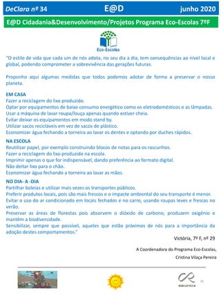 90
DeClara nº 34 E@D junho 2020
E@D Cidadania&Desenvolvimento/Projetos Programa Eco-Escolas 7ºF
“O estilo de vida que cada um de nós adota, no seu dia a dia, tem consequências ao nível local e
global, podendo comprometer a sobrevivência das gerações futuras.
Proponho aqui algumas medidas que todos podemos adotar de forma a preservar o nosso
planeta.
EM CASA
Fazer a reciclagem do lixo produzido.
Optar por equipamentos de baixo consumo energético como os eletrodomésticos e as lâmpadas.
Usar a máquina de lavar roupa/louça apenas quando estiver cheia.
Evitar deixar os equipamentos em modo stand by.
Utilizar sacos recicláveis em vez de sacos de plástico.
Economizar água fechando a torneira ao lavar os dentes e optando por duches rápidos.
NA ESCOLA
Reutilizar papel, por exemplo construindo blocos de notas para os rascunhos.
Fazer a reciclagem do lixo produzido na escola.
Imprimir apenas o que for indispensável, dando preferência ao formato digital.
Não deitar lixo para o chão.
Economizar água fechando a torneira ao lavar as mãos.
NO DIA- A -DIA
Partilhar boleias e utilizar mais vezes os transportes públicos.
Preferir produtos locais, pois são mais frescos e o impacte ambiental do seu transporte é menor.
Evitar o uso do ar condicionado em locais fechados e no carro, usando roupas leves e frescas no
verão.
Preservar as áreas de florestas pois absorvem o dióxido de carbono, produzem oxigénio e
mantêm a biodiversidade.
Sensibilizar, sempre que possível, aqueles que estão próximos de nós para a importância da
adoção destes comportamentos.”
Victória, 7º F, nº 29
A Coordenadora do Programa Eco-Escolas,
Cristina Vilaça Pereira
 