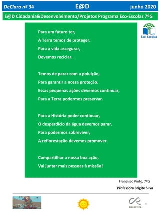 93
DeClara nº 34 E@D junho 2020
Para um futuro ter,
A Terra temos de proteger.
Para a vida assegurar,
Devemos reciclar.
Temos de parar com a poluição,
Para garantir a nossa proteção.
Essas pequenas ações devemos continuar,
Para a Terra podermos preservar.
Para a História poder continuar,
O desperdício da água devemos parar.
Para podermos sobreviver,
A reflorestação devemos promover.
Compartilhar a nossa boa ação,
Vai juntar mais pessoas à missão!
Francisco Pinto, 7ºG
E@D Cidadania&Desenvolvimento/Projetos Programa Eco-Escolas 7ºG
Professora Brigite Silva
 