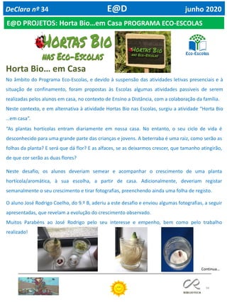 94
E@D PROJETOS: Horta Bio…em Casa PROGRAMA ECO-ESCOLAS
DeClara nº 34 E@D junho 2020
No âmbito do Programa Eco-Escolas, e devido à suspensão das atividades letivas presenciais e à
situação de confinamento, foram propostas às Escolas algumas atividades passíveis de serem
realizadas pelos alunos em casa, no contexto de Ensino a Distância, com a colaboração da família.
Neste contexto, e em alternativa à atividade Hortas Bio nas Escolas, surgiu a atividade “Horta Bio
…em casa”.
“As plantas hortícolas entram diariamente em nossa casa. No entanto, o seu ciclo de vida é
desconhecido para uma grande parte das crianças e jovens. A beterraba é uma raiz, como serão as
folhas da planta? E será que dá flor? E as alfaces, se as deixarmos crescer, que tamanho atingirão,
de que cor serão as duas flores?
Neste desafio, os alunos deveriam semear e acompanhar o crescimento de uma planta
hortícola/aromática, à sua escolha, a partir de casa. Adicionalmente, deveriam registar
semanalmente o seu crescimento e tirar fotografias, preenchendo ainda uma folha de registo.
O aluno José Rodrigo Coelho, do 9.º B, aderiu a este desafio e enviou algumas fotografias, a seguir
apresentadas, que revelam a evolução do crescimento observado.
Muitos Parabéns ao José Rodrigo pelo seu interesse e empenho, bem como pelo trabalho
realizado!
Horta Bio… em Casa
Continua…
 