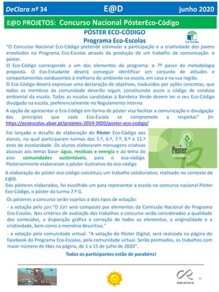 96
E@D PROJETOS: Concurso Nacional PósterEco-Código
DeClara nº 34 E@D junho 2020
“O Concurso Nacional Eco-Código pretende estimular a participação e a criatividade dos jovens
envolvidos no Programa Eco-Escolas através da produção de um trabalho de comunicação: o
póster.
O Eco-Código corresponde a um dos elementos do programa: o 7º passo da metodologia
proposta. O Eco-Estudante deverá conseguir identificar um conjunto de atitudes e
comportamentos conducentes à melhoria do ambiente na escola, em casa e na sua região.
O Eco-Código deverá expressar uma declaração de objetivos, traduzidos por ações concretas, que
todos os membros da comunidade deverão seguir, constituindo assim o código de conduta
ambiental da escola. Todas as escolas candidatas à Bandeira Verde devem ter o seu Eco-Código
divulgado na escola, preferencialmente no Regulamento interno.
A opção de apresentar o Eco-Código em forma de póster visa facilitar a comunicação e divulgação
dos princípios que cada Eco-Escola se compromete a respeitar.” (In
https://ecoescolas.abae.pt/projetos-2019-2020/poster-eco-codigo/
Foi lançado o desafio de elaboração do Póster Eco-Código aos
alunos, no qual participaram turmas dos 5.º, 6.º, 7.º, 8.º e 11.º
anos de escolaridade. Os alunos elaboraram mensagens criativas
alusivas aos temas base- água, resíduos e energia e ao tema do
ano- comunidades sustentáveis, para o eco-código.
Posteriormente elaboraram o póster ilustrativo do eco-código
A elaboração do póster eco-código constituiu um trabalho colaborativo, realizado no contexto de
E@D.
Dos pósteres elaborados, foi escolhido um para representar a escola no concurso nacional Póster
Eco-Código, o póster da turma 7.º G.
Os pósteres a concurso serão sujeitos a dois tipos de votação:
- a votação pelo júri:"O Júri será composto por elementos da Comissão Nacional do Programa
Eco-Escolas. Nos critérios de avaliação dos trabalhos a concurso serão considerados a qualidade
dos conteúdos, a disposição gráfica e correção de todos os elementos, a originalidade e a
criatividade, bem como a memória descritiva."
- a votação pela comunidade virtual: "A votação do Póster Digital, será realizada na página do
facebook do Programa Eco-Escolas, pela comunidade virtual. Serão premiados, os trabalhos com
maior número de likes na página, de 1 a 15 de julho de 2020".
PÓSTER ECO-CÓDIGO
Programa Eco-Escolas
Todos os participantes estão de parabéns!
 