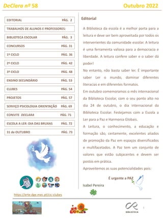 DeClara nº 58 Outubro 2022
2
CLUBES PÁG. 54
TRABALHOS DE ALUNOS E PROFESSORES:
1º CICLO PÁG. 36
ENSINO SECUNDÁRIO PÁG. 53
CONVITE DECLARA PÁG. 71
EDITORIAL PÁG. 2
BIBLIOTECA ESCOLAR PÁG. 3
Editorial
Isabel Pereira
https://erte.dge.mec.pt/cic-clubes
31 de OUTUBRO PÁG. 73
2º CICLO PÁG. 42
A Biblioteca da escola é a melhor porta para a
leitura e deve ser bem aproveitada por todos os
intervenientes da comunidade escolar. A leitura
é uma ferramenta valiosa para a democracia e
liberdade. A leitura confere saber e o saber dá
poder!
No entanto, não basta saber ler. É importante
saber Ler o mundo, dominar diferentes
literacias e em diferentes formatos.
Em outubro comemoramos o mês internacional
da Biblioteca Escolar, com o seu ponto alto no
dia 24 de outubro, o dia internacional da
Biblioteca Escolar. Festejamos com a Escola a
Ler para a Paz e Harmonia Globais.
A Leitura, o conhecimento, a educação e
formação são, certamente, excelentes aliados
de promoção da Paz em espaços diversificados
e multifacetados. A Paz tem um conjunto de
valores que estão subjacentes e devem ser
postos em prática.
Aproveitemos as suas potencialidades pois:
É urgente a PAZ
3º CICLO PÁG. 48
CONCURSOS PÁG. 31
PROJETOS PÁG. 57
SERVIÇO PSICOLOGIA ORIENTAÇÃO PÁG. 69
ESCOLA A LER: DIA DAS BRUXAS PÁG. 72
 