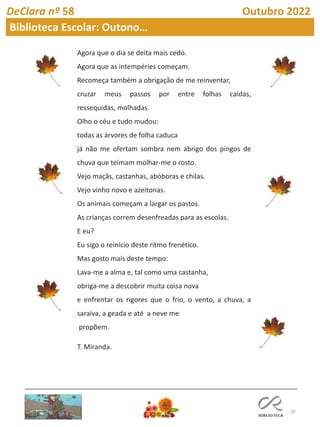 20
DeClara nº 58 Outubro 2022
Biblioteca Escolar: Outono…
Agora que o dia se deita mais cedo.
Agora que as intempéries começam.
Recomeça também a obrigação de me reinventar,
cruzar meus passos por entre folhas caídas,
ressequidas, molhadas.
Olho o céu e tudo mudou:
todas as árvores de folha caduca
já não me ofertam sombra nem abrigo dos pingos de
chuva que teimam molhar-me o rosto.
Vejo maçãs, castanhas, abóboras e chilas.
Vejo vinho novo e azeitonas.
Os animais começam a largar os pastos.
As crianças correm desenfreadas para as escolas.
E eu?
Eu sigo o reinício deste ritmo frenético.
Mas gosto mais deste tempo:
Lava-me a alma e, tal como uma castanha,
obriga-me a descobrir muita coisa nova
e enfrentar os rigores que o frio, o vento, a chuva, a
saraiva, a geada e até a neve me
propõem.
T. Miranda.
 