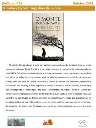 23
DeClara nº 58 Outubro 2022
Biblioteca Escolar: Sugestões de Leitura
O Monte dos Vendavais é uma das grandes obras-primas da literatura inglesa. Único
romance escrito por Emily Brontë, é a narrativa poderosa e tragicamente bela da paixão de
Heathcliff e Catherine Earnshaw, de um amor tempestuoso e quase demoníaco que acabará
por afetar as vidas de todos aqueles que os rodeiam como uma maldição. Adotado em
criança pelo patriarca da família Earnshaw, o senhor do Monte dos Vendavais, Heathcliff é
ostracizado por Hindley, o filho legítimo, e levado a acreditar que Catherine, a irmã dele,
não corresponde à intensidade dos seus sentimentos. Abandona assim o Monte dos
Vendavais para regressar anos mais tarde disposto a levar a cabo a mais tenebrosa vingança.
Magistral na construção da trama narrativa, na singularidade e força das personagens, na
grandeza poética da sua visão, nodoso e agreste como a raiz da urze que cobre as charnecas
de Yorkshire, O Monte dos Vendavais reveste-se da intemporalidade inerente à grande
literatura.
 