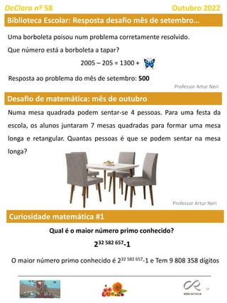 29
Desafio de matemática: mês de outubro
Professor Artur Neri
Uma borboleta poisou num problema corretamente resolvido.
Que número está a borboleta a tapar?
2005 – 205 = 1300 +
DeClara nº 58 Outubro 2022
Resposta ao problema do mês de setembro: 500
Numa mesa quadrada podem sentar-se 4 pessoas. Para uma festa da
escola, os alunos juntaram 7 mesas quadradas para formar uma mesa
longa e retangular. Quantas pessoas é que se podem sentar na mesa
longa?
Professor Artur Neri
Biblioteca Escolar: Resposta desafio mês de setembro…
Curiosidade matemática #1
Qual é o maior número primo conhecido?
232 582 657-1
O maior número primo conhecido é 232 582 657-1 e Tem 9 808 358 dígitos
 