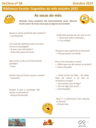 As secas do mês
Atenção: Estas anedotas são extremamente secas. Mesmo
muito secas! As mais secas que já alguma vez ouviste!
30
DeClara nº 58 Outubro 2022
Biblioteca Escolar: Sugestões do mês outubro 2022
Qual é o cantor preferido dos castores?
- Luís Represas.
Um casal de elefantes entra num bar,
vira-se o empregado:
- O que é que vão beber?
- Uma Cola, para ele Fanta.
Que nome se dá a uma ferramenta
perdida?
- Foice.
Como é que as freiras secam a roupa?
- Convento.
Estão dois queijos ao sol, vira-se um:
— Acho que estou a derreter...
— E eu ralado!
Porque é que a manteiga não
entrou na discoteca?
- Porque foi barrada.
Porque é que o garfo foi ao dentista?
— Porque partiu um dente.
Vira-se um ovo para o outro:
— Sabias que um dia vamos ser pintos?
— Estou chocado!
— Amor temos de falar... Só sabes
falar de carros e já não és
romântico comigo!
— Que queres que te diga?
— Diz-me algo com amor...
— Amortecedor.
Qual é a sobremesa mais popular
na Rússia?
- O Putin flan.
 