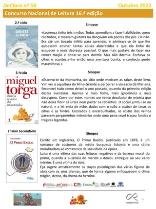 32
DeClara nº 58 Outubro 2022
Concurso Nacional de Leitura 16.ª edição
«Lourença tinha três irmãos. Todos aprendiam a fazer habilidades como
cãezinhos, e tocavam guitarra ou dançavam em pontas dos pés. Ela não.
Era até um bocado infeliz para aprender, e admirava-se de que lhe
quisessem ensinar tantas coisas aborrecidas e que ela tinha de
esquecer o mais depressa possível. O que mais gostava de fazer era
comer maçãs e deitar-se para dormir. Mas não dormia. Fechava os
olhos e acontecia-lhe então uma aventura bonita, e conhecia gente
maravilhosa.»
«Escrevo-te da Montanha, do sítio onde medram as raízes deste livro.
Vim ver a sepultura do Alma-Grande e percorrer a via-sacra da Mariana.
Encontrei tudo como deixei o ano passado, quando da primeira edição
destas aventuras. Apenas vi mais fome, mais ignorância e mais
desespero. Corre por estes montes um vento desolador de miséria que
não deixa florir as urzes nem pastar os rebanhos. O social juntou-se ao
natural, e a lei anda de mãos dadas com o suão a acabar de secar os
olhos e as fontes. Crestados e encarquilhados, os rostos dos velhos
parecem pergaminhos milenários onde uma pena cruel traçou fundas e
trágicas legendas.
Escrito em Inglaterra, O Primo Basílio, publicado em 1878, é um
romance de costumes da média burguesia lisboeta e uma sátira
moralizadora ao romanesco da sociedade da época.
Luísa é uma vítima das suas leituras negativas e da baixeza moral do
primo, quando a ausência do marido a deixou entregue ao seu vazio
interior. É uma vítima do ócio.
Eça sugere artisticamente os traços psicológicos das várias figuras da
obra com os seus dramas, que de forma alguma enfraquecem o clima
trágico, denso, do drama da heroína.
Sinopse
3.ºciclo
Ensino Secundário
Sinopse
Sinopse
 