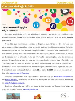 33
DeClara nº 58 Outubro 2022
Concurso Media@ção 2023
Edição 2022-2023
Concurso Media@ção 2023. São globalmente mantidas as normas de candidatura das
edições anteriores, com exceção do tema escolhido para os trabalhos deste ano letivo: Media e
democracia.
À medida que movimentos, partidos e dirigentes autoritários se têm afirmado nos
parlamentos de diferentes países, e que assistimos à divisão de cidadãos em grupos fechados,
cada um enquistado nas suas opiniões, tem ganho relevo a necessidade de refletirmos sobre o
que contribui, ou não, para o desenvolvimento das instituições e da vida democráticas. A relação
da democracia com os diferentes meios de informação e comunicação é uma das dimensões
centrais dessa reflexão, a qual, por sua vez, engloba múltiplos vértices: o da informação e da
"desinformação"; o papel das redes sociais versus o dos meios de comunicação profissionais; o
da liberdade versus a censura dos meios de comunicação; o da liberdade de expressão, e outros.
O prazo limite para envio dos trabalhos é o dia 31 de março de 2023, não sendo necessária pré-
inscrição. Regulamento do Concurso
Lembramos a conveniência de consulta dos tutoriais incluídos em A linguagem audiovisual e
em Vídeos de apoio, assim como dos trabalhos distinguidos em anos anteriores e disponíveis
no canal YouTube do concurso.
Qualquer informação para além de todas as que constam no Regulamento, deve ser
solicitada através do e-mail: media@mail-rbe.org
 