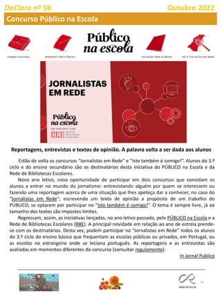 34
DeClara nº 58 Outubro 2022
Concurso Público na Escola
Reportagens, entrevistas e textos de opinião. A palavra volta a ser dada aos alunos
Estão de volta os concursos “Jornalistas em Rede” e “Isto também é comigo!”. Alunos do 3.º
ciclo e do ensino secundário são os destinatários desta iniciativa do PÚBLICO na Escola e da
Rede de Bibliotecas Escolares.
Novo ano letivo, nova oportunidade de participar em dois concursos que convidam os
alunos a entrar no mundo do jornalismo: entrevistando alguém por quem se interessem ou
fazendo uma reportagem acerca de uma situação que lhes apeteça dar a conhecer, no caso do
“Jornalistas em Rede"; escrevendo um texto de opinião a propósito de um trabalho do
PÚBLICO, se optarem por participar no “Isto também é comigo!”. O tema é sempre livre, já ao
tamanho dos textos são impostos limites.
Regressam, assim, as iniciativas lançadas, no ano letivo passado, pelo PÚBLICO na Escola e a
Rede de Bibliotecas Escolares (RBE). A principal novidade em relação ao ano de estreia prende-
se com os destinatários. Desta vez, podem participar no “Jornalistas em Rede” todos os alunos
do 3.º ciclo do ensino básico que frequentam as escolas públicas ou privadas, em Portugal, ou
as escolas no estrangeiro onde se leciona português. As reportagens e as entrevistas são
avaliadas em momentos diferentes do concurso (consultar regulamento).
In Jornal Publico
 