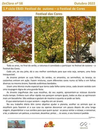 36
DeClara nº 58 Outubro 2022
Festival das Cores
Todo os anos, no final do verão, a natureza é convidada a participar no festival de outono – o
Festival das Cores.
Cada um, ao seu jeito, dá o seu melhor contributo para que esta seja, sempre, uma festa
inesquecível.
As árvores pintam as suas folhas. Os verdes, os amarelos, os vermelhos, os laranja, os
castanhos entram em ação. Fazem misturas, usam diferentes cores numa só folha e em folhas
diversas na mesma árvore, fazendo autênticos bordados.
Usam uma técnica muito especial que torna cada folha como única, cada árvore vestida com
uma roupagem digna de uma grande festa.
As árvores orgulhosas das suas escolhas, do seu aspeto, apresentam-se vistosas durante
muito tempo. Embora num olhar rápido nos pareçam sempre iguais, todos os dias se aprimoram
mais um bocadinho. São vaidosas e gostam de mostrar o quanto se pode ser belo.
O que exteriorizam é o que sentem – orgulho em ser árvore.
No seu trabalho diário têm como objetivo ajudar o planeta, acolher os animais que as
escolhem para fazerem aí a sua casa ou apenas descansar um pouco depois de uma longa
viagem, disponibilizar a sua sombra para que quem quiser se possa sentar a relaxar, a conversar,
a ler, a saborear um petisco, a escrever, desenhar, pintar, … às vezes, o seu tronco é pedido
Continua…
1.º ciclo EBJD: Festival de outono – o Festival de Cores
FL FL FL
 