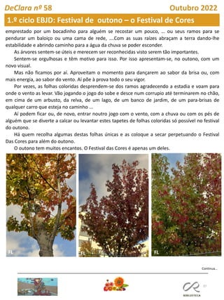 37
DeClara nº 58 Outubro 2022
emprestado por um bocadinho para alguém se recostar um pouco, … ou seus ramos para se
pendurar um baloiço ou uma cama de rede, ….Com as suas raízes abraçam a terra dando-lhe
estabilidade e abrindo caminho para a água da chuva se poder esconder.
As árvores sentem-se úteis e merecem ser reconhecidas visto serem tão importantes.
Sentem-se orgulhosas e têm motivo para isso. Por isso apresentam-se, no outono, com um
novo visual.
Mas não ficamos por aí. Aproveitam o momento para dançarem ao sabor da brisa ou, com
mais energia, ao sabor do vento. Aí põe à prova todo o seu vigor.
Por vezes, as folhas coloridas desprendem-se dos ramos agradecendo a estadia e voam para
onde o vento as levar. Vão jogando o jogo do sobe e desce num corrupio até terminarem no chão,
em cima de um arbusto, da relva, de um lago, de um banco de jardim, de um para-brisas de
qualquer carro que esteja no caminho ...
Aí podem ficar ou, de novo, entrar noutro jogo com o vento, com a chuva ou com os pés de
alguém que se diverte a calcar ou levantar estes tapetes de folhas coloridas só possível no festival
do outono.
Há quem recolha algumas destas folhas únicas e as coloque a secar perpetuando o Festival
Das Cores para além do outono.
O outono tem muitos encantos. O Festival das Cores é apenas um deles.
Continua…
FL FL
1.º ciclo EBJD: Festival de outono – o Festival de Cores
 