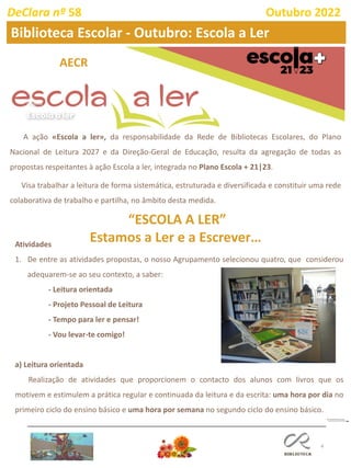 4
A ação «Escola a ler», da responsabilidade da Rede de Bibliotecas Escolares, do Plano
Nacional de Leitura 2027 e da Direção-Geral de Educação, resulta da agregação de todas as
propostas respeitantes à ação Escola a ler, integrada no Plano Escola + 21|23.
Visa trabalhar a leitura de forma sistemática, estruturada e diversificada e constituir uma rede
colaborativa de trabalho e partilha, no âmbito desta medida.
Atividades
1. De entre as atividades propostas, o nosso Agrupamento selecionou quatro, que considerou
adequarem-se ao seu contexto, a saber:
- Leitura orientada
- Projeto Pessoal de Leitura
- Tempo para ler e pensar!
- Vou levar-te comigo!
a) Leitura orientada
Realização de atividades que proporcionem o contacto dos alunos com livros que os
motivem e estimulem a prática regular e continuada da leitura e da escrita: uma hora por dia no
primeiro ciclo do ensino básico e uma hora por semana no segundo ciclo do ensino básico.
“ESCOLA A LER”
Estamos a Ler e a Escrever…
AECR
DeClara nº 58 Outubro 2022
Biblioteca Escolar - Outubro: Escola a Ler
 