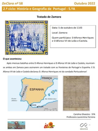 41
2.º ciclo: História e Geografia de Portugal - 5.ºA
DeClara nº 58 Outubro 2022
Tratado de Zamora
O que aconteceu:
Após imensas batalhas entre D Afonso Henriques e D Afonso VII de Leão e Castela, reuniram-
se ambos em Zamora para assinarem um tratado com as fronteiras de Portugal e Espanha. E D.
Afonso VII de Leão e Castela declarou D. Afonso Henriques rei do condado Portucalense!
Carolina Silvestre - 5ºA
Professora Laurentina Ferreira
 