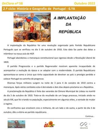 42
2.º ciclo: História e Geografia de Portugal - 6.ºA
DeClara nº 58 Outubro 2022
A implantação da República foi uma revolução organizada pelo Partido Republicano
Português que se verificou no dia 5 de outubro de 1910. Esta data faz parte das datas a
relembrar na nossa aula de HGP.
Portugal abandonou a monarquia constitucional que vigorava desde a Revolução Liberal de
1820.
O partido Progressista e o partido Regenerador mostram aparente incapacidade de
acompanhar a evolução da época e se adaptar com a modernidade. O partido Republicano
apresentava-se como o único que tinha capacidade de devolver ao país o prestígio perdido e
colocar Portugal no caminho do progresso.
Diversas forças militares surgem na noite de 3 para 4 de outubro de 1910 contra a
monarquia. Após vários combates esta é derrubada e dois dias depois proclama-se a República.
A proclamação da República é feita das varandas da Câmara Municipal de Lisboa na manhã
do dia 5 de outubro de 1910. Trata-se do resultado de um longo processo, iniciado ainda no
século XIX, que foi criando na população, especialmente em algumas elites, a vontade de mudar
o regime.
Os confrontos que envolvem civis e militares, de um lado e do outro, a partir do dia 3 de
outubro, dão a vitória ao partido republicano.
Continua…
 