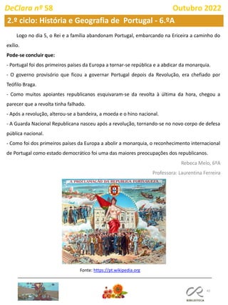 43
2.º ciclo: História e Geografia de Portugal - 6.ºA
DeClara nº 58 Outubro 2022
Logo no dia 5, o Rei e a família abandonam Portugal, embarcando na Ericeira a caminho do
exílio.
Pode-se concluir que:
- Portugal foi dos primeiros países da Europa a tornar-se república e a abdicar da monarquia.
- O governo provisório que ficou a governar Portugal depois da Revolução, era chefiado por
Teófilo Braga.
- Como muitos apoiantes republicanos esquivaram-se da revolta à última da hora, chegou a
parecer que a revolta tinha falhado.
- Após a revolução, alterou-se a bandeira, a moeda e o hino nacional.
- A Guarda Nacional Republicana nasceu após a revolução, tornando-se no novo corpo de defesa
pública nacional.
- Como foi dos primeiros países da Europa a abolir a monarquia, o reconhecimento internacional
de Portugal como estado democrático foi uma das maiores preocupações dos republicanos.
Rebeca Melo, 6ºA
Professora: Laurentina Ferreira
Fonte: https://pt.wikipedia.org
 
