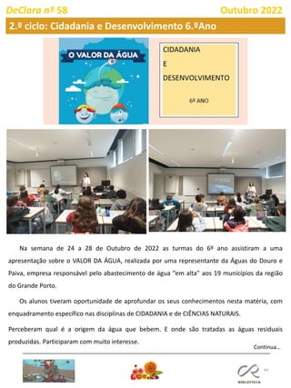 44
DeClara nº 58 Outubro 2022
Continua…
Na semana de 24 a 28 de Outubro de 2022 as turmas do 6º ano assistiram a uma
apresentação sobre o VALOR DA ÁGUA, realizada por uma representante da Águas do Douro e
Paiva, empresa responsável pelo abastecimento de água “em alta” aos 19 municípios da região
do Grande Porto.
Os alunos tiveram oportunidade de aprofundar os seus conhecimentos nesta matéria, com
enquadramento específico nas disciplinas de CIDADANIA e de CIÊNCIAS NATURAIS.
Perceberam qual é a origem da água que bebem. E onde são tratadas as águas residuais
produzidas. Participaram com muito interesse.
2.º ciclo: Cidadania e Desenvolvimento 6.ºAno
 