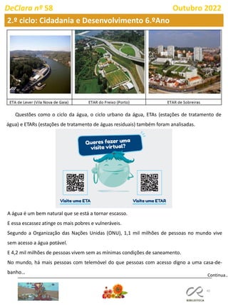 45
DeClara nº 58 Outubro 2022
Continua…
Questões como o ciclo da água, o ciclo urbano da água, ETAs (estações de tratamento de
água) e ETARs (estações de tratamento de águas residuais) também foram analisadas.
A água é um bem natural que se está a tornar escasso.
E essa escassez atinge os mais pobres e vulneráveis.
Segundo a Organização das Nações Unidas (ONU), 1,1 mil milhões de pessoas no mundo vive
sem acesso a água potável.
E 4,2 mil milhões de pessoas vivem sem as mínimas condições de saneamento.
No mundo, há mais pessoas com telemóvel do que pessoas com acesso digno a uma casa-de-
banho…
2.º ciclo: Cidadania e Desenvolvimento 6.ºAno
 