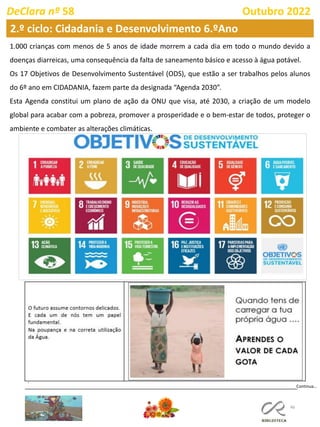 46
DeClara nº 58 Outubro 2022
Continua…
1.000 crianças com menos de 5 anos de idade morrem a cada dia em todo o mundo devido a
doenças diarreicas, uma consequência da falta de saneamento básico e acesso à água potável.
Os 17 Objetivos de Desenvolvimento Sustentável (ODS), que estão a ser trabalhos pelos alunos
do 6º ano em CIDADANIA, fazem parte da designada “Agenda 2030”.
Esta Agenda constitui um plano de ação da ONU que visa, até 2030, a criação de um modelo
global para acabar com a pobreza, promover a prosperidade e o bem-estar de todos, proteger o
ambiente e combater as alterações climáticas.
2.º ciclo: Cidadania e Desenvolvimento 6.ºAno
 