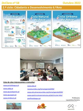 47
2.º ciclo: Cidadania e Desenvolvimento 6.ºAno
DeClara nº 58 Outubro 2022
www.portaldaagua.pt
www.addp.pt
www.aguasdoporto.pt
www.aguasgaia.pt
www.simdouro.pt Professora
Laurentina Ferreira
www.adp.pt
nacoesunidas.org/tema/agenda2030/
www.ods.ptnacoesunidas.org/tema/agenda2030/
www.epalcircularpornatureza.pt/pt/circular-kids/
pavilhaodaagua.pt
Lista de sites interessantes a consultar:
 