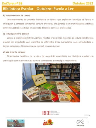 5
b) Projeto Pessoal de Leitura
Desenvolvimento de projetos individuais de leitura que explicitem objetivos de leitura e
impliquem o contacto com temas comuns em obras, em géneros e em manifestações artísticas
diferentes (obras escolhidas em contrato de leitura com o(a) professor(a).
c) Tempo para ler e pensar!
Leitura e exploração de livros, jornais, revistas e/ ou outros materiais de leitura na biblioteca
escolar em articulação com docentes de diferentes áreas curriculares, com periodicidade e
tempo estipulados (desejavelmente mensal, em cada turma).
d) Vou levar-te comigo!
Dinamização periódica de sessões de requisição domiciliária na biblioteca escolar, em
articulação com os docentes da turma e com recurso a estratégias motivadoras.
DeClara nº 58 Outubro 2022
Biblioteca Escolar - Outubro: Escola a Ler
 