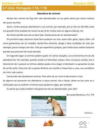 50
DeClara nº 58 Outubro 2022
Abandono de animais
Muitos dos animais de hoje têm sido abandonados na rua pelos donos por vários motivos
dos quais vou falar.
Assim, muitas pessoas abandonam o seu animal, por exemplo, por já não ser tão fofo como
era quando tinha acabado de nascer ou por já ter muitos anos ou alguma doença, etc.
Na minha opinião isso não se deve fazer. Gostaríamos de ser abandonados?
Em primeiro lugar, devemos tratar bem qualquer ser vivo, sejam cães, gatos, tigres, leões…tal
como gostaríamos de ser tratados, dando-lhes alimento, abrigo e boas condições de vida; por
exemplo, passar tempo com eles. Falo por experiência própria, pois tenho duas cadelas bastante
grandes que precisam de muita atenção.
Em segundo lugar, os animais podem ajudar em várias situações, se os treinarmos em vez de
abandoná-los. Por exemplo, quando recebi um telemóvel, estava a ficar um pouco viciado, mas o
facto de ter de ir passear as minhas cadelas ajudou-me a largar o telemóvel e a aproveitar os dias
de sol do verão. Claro tem de se gastar dinheiro em comida e limpar bem a casa, mas acreditem
em mim, vale a pena.
Concluindo não abandonem animais. Para além de ser crime é desumano e cruel.
Se alguma vez pensarem em abandonar o vosso animal, não o façam, deem-no aos canis ou a
instituições que os acolham e treinem para ajudarem cegos, por exemplo.
Eu penso que vocês também não gostariam de ser abandonados, pois não?
Bernardo Monteiro, nº 5, 7ºA
Continua…
3.º ciclo: Português 7.ºA, 7.ºB
 