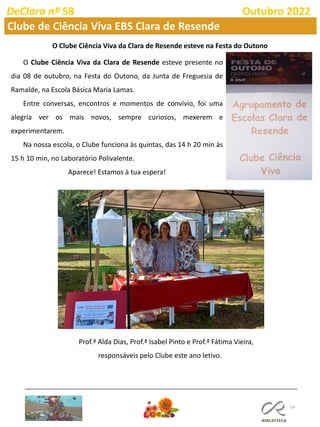 54
DeClara nº 58 Outubro 2022
Clube de Ciência Viva EBS Clara de Resende
O Clube Ciência Viva da Clara de Resende esteve na Festa do Outono
O Clube Ciência Viva da Clara de Resende esteve presente no
dia 08 de outubro, na Festa do Outono, da Junta de Freguesia de
Ramalde, na Escola Básica Maria Lamas.
Entre conversas, encontros e momentos de convívio, foi uma
alegria ver os mais novos, sempre curiosos, mexerem e
experimentarem.
Na nossa escola, o Clube funciona às quintas, das 14 h 20 min às
15 h 10 min, no Laboratório Polivalente.
Aparece! Estamos à tua espera!
Prof.ª Alda Dias, Prof.ª Isabel Pinto e Prof.ª Fátima Vieira,
responsáveis pelo Clube este ano letivo.
 