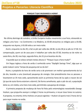 57
DeClara nº 58 Outubro 2022
Projetos e Parcerias: Literacia Científica
PORQUE É QUE MUDAMOS A HORA?
No último domingo de outubro, a União Europeia mudou novamente a sua hora, atrasando os
relógios uma hora – no Continente e na Madeira, às 02:00 atrasamos os relógios para a 01:00,
enquanto nos Açores, à 01:00 volta a ser meia-noite.
Assim, enquanto no dia 29, o Sol se pôr por volta das 18:30, no dia 30 já se põs às 17:30. Em
compensação, quem sai de casa para ir trabalhar por volta das 07:30, levantou-se de noite na
sexta-feira, dia 28, mas hoje, segunda-feira, dia 31 já se levantou de dia.
A questão que se coloca sempre nestas alturas é: “Porque é que a hora muda?”
Em língua inglesa a hora de verão é conhecida como “Daylight Savings Time”, algo que se
pode traduzir como “tempo de poupança de luz do dia”.
Assim, o propósito da hora de verão seria o de promover um melhor aproveitamento da luz
do dia, levando a uma (eventual) poupança de energia. Este procedimento leva as pessoas a
levantarem-se 1h mais cedo, aproveitando assim as primeiras horas de luz após o nascer do sol
(já que de outra forma estariam a dormir). De forma semelhante, após o pôr do sol, a população
deita-se, em média, uma hora mais cedo, permitindo a poupança de energia.
A primeira proposta de mudança de hora foi feita pelo entomologista neozelandês George
Hudson, que propunha avançar o relógio 2 horas na primavera, e recuar duas horas no outono.
A proposta, no entanto, tinha motivos um pouco egoístas – Hudson só queria mais 2 horas de luz
para caçar insetos no verão.
 