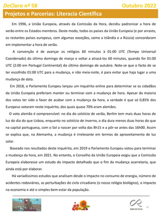 59
DeClara nº 58 Outubro 2022
Em 1996, a União Europeia, através da Comissão da Hora, decidiu padronizar a hora de
verão entre os Estados-membros. Deste modo, todos os países da União Europeia (e por arrasto,
os restantes países europeus, com algumas exceções, como a Islândia e a Rússia) concordaram
em implementar a hora de verão.
A convenção é de avançar os relógios 60 minutos à 01:00 UTC (Tempo Universal
Coordenado) do último domingo de março e voltar a atrasá-los 60 minutos, quando for 01:00
UTC (2:00 em Portugal Continental) do último domingo de outubro. Note-se que o facto de se
ter escolhido 01:00 UTC para a mudança, e não meia-noite, é para evitar que haja lugar a uma
mudança de data.
Em 2018, o Parlamento Europeu lançou um inquérito online para determinar se os cidadãos
da União Europeia preferiam manter ou terminar com a mudança de hora. Apesar da maioria
dos votos ter sido a favor de acabar com a mudança da hora, a verdade é que só 0,85% dos
Europeus votaram neste inquérito, dos quais quase 70% eram alemães.
O voto alemão é compreensível: no dia do solstício de verão, Berlim tem mais duas horas de
luz do dia do que Lisboa, enquanto no solstício de inverno, o dia dura menos duas horas do que
na capital portuguesa, com o Sol a nascer por volta das 8h15 e a pôr-se antes das 16h00. Assim
se explica que, na Alemanha, a mudança é irrelevante em termos de aproveitamento de luz
solar.
Baseado nos resultados deste inquérito, em 2019 o Parlamento Europeu votou para terminar
a mudança da hora, em 2021. No entanto, o Conselho da União Europeia exigiu que a Comissão
Europeia elaborasse um estudo do impacto detalhado que o fim da mudança acarretaria, que
ainda está por elaborar.
Há variadíssimos estudos que analisam desde o impacto no consumo de energia, número de
acidentes rodoviários, as perturbações do ciclo circadiano (o nosso relógio biológico), o impacto
na economia e até o simples bem-estar da população.
Projetos e Parcerias: Literacia Científica
 