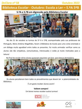 6
DeClara nº 58 Outubro 2022
Biblioteca Escolar - Outubro: Escola a Ler – 5.ºA 5ºB
No dia 21 de outubro as turmas do 5ª A e 5ºB, acompanhados pela sua professora de
Português, Maria Antónia Magalhães, foram à Biblioteca da Escola para uma visita orientada e
um diálogo muito agradável entre todos os presentes. Foi muito animador verificar como os
alunos são tão simpáticos, comunicativos, interessados e estão já muito motivados para a
leitura!
No final da sessão vários alunos quiseram requisitar um livro para leitura domiciliária.
5.ºA e 5.ºB em digressão pela Biblioteca Escolar
Em breve iremos receber outras turmas!
Os alunos perceberam bem todos os procedimentos que devem ter e potencialidades da
Biblioteca.
É um gosto receber alunos assim!
Voltem sempre!
 