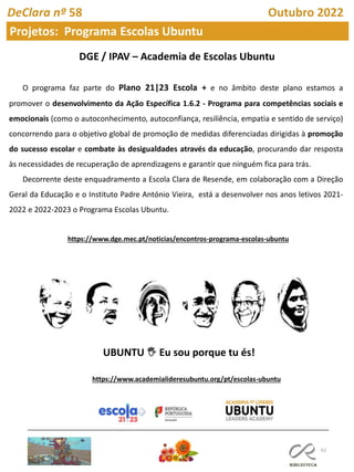 62
O programa faz parte do Plano 21|23 Escola + e no âmbito deste plano estamos a
promover o desenvolvimento da Ação Específica 1.6.2 - Programa para competências sociais e
emocionais (como o autoconhecimento, autoconfiança, resiliência, empatia e sentido de serviço)
concorrendo para o objetivo global de promoção de medidas diferenciadas dirigidas à promoção
do sucesso escolar e combate às desigualdades através da educação, procurando dar resposta
às necessidades de recuperação de aprendizagens e garantir que ninguém fica para trás.
Decorrente deste enquadramento a Escola Clara de Resende, em colaboração com a Direção
Geral da Educação e o Instituto Padre António Vieira, está a desenvolver nos anos letivos 2021-
2022 e 2022-2023 o Programa Escolas Ubuntu.
UBUNTU 🖐 Eu sou porque tu és!
https://www.dge.mec.pt/noticias/encontros-programa-escolas-ubuntu
https://www.academialideresubuntu.org/pt/escolas-ubuntu
DeClara nº 58 Outubro 2022
Projetos: Programa Escolas Ubuntu
 