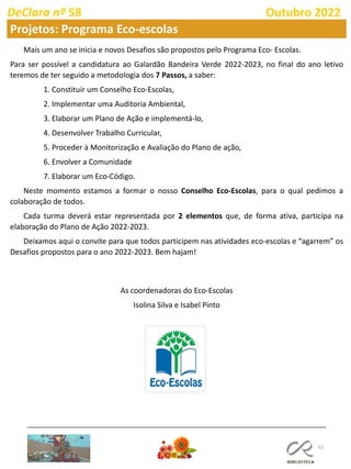 65
DeClara nº 58 Outubro 2022
Projetos: Programa Eco-escolas
Mais um ano se inicia e novos Desafios são propostos pelo Programa Eco- Escolas.
Para ser possível a candidatura ao Galardão Bandeira Verde 2022-2023, no final do ano letivo
teremos de ter seguido a metodologia dos 7 Passos, a saber:
1. Constituir um Conselho Eco-Escolas,
2. Implementar uma Auditoria Ambiental,
3. Elaborar um Plano de Ação e implementá-lo,
4. Desenvolver Trabalho Curricular,
5. Proceder à Monitorização e Avaliação do Plano de ação,
6. Envolver a Comunidade
7. Elaborar um Eco-Código.
Neste momento estamos a formar o nosso Conselho Eco-Escolas, para o qual pedimos a
colaboração de todos.
Cada turma deverá estar representada por 2 elementos que, de forma ativa, participa na
elaboração do Plano de Ação 2022-2023.
Deixamos aqui o convite para que todos participem nas atividades eco-escolas e “agarrem” os
Desafios propostos para o ano 2022-2023. Bem hajam!
As coordenadoras do Eco-Escolas
Isolina Silva e Isabel Pinto
 
