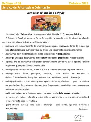 69
DeClara nº 58 Outubro 2022
Serviço de Psicologia e Orientação
Bem-estar emocional e bullying
Continua…
No passado dia 20 de outubro comemorou-se o Dia Mundial do Combate ao Bullying.
O Serviço de Psicologia da nossa Escola fez questão de assinalar este dia através da afixação
nas portas das salas de aula as seguintes mensagens:
• bullying é um comportamento de um indivíduo ou grupo, repetido ao longo do tempo, que
fere intencionalmente outro indivíduo ou grupo, seja fisicamente ou emocionalmente;
• bullying não é um incidente isolado, é algo que acontece repetidamente;
• bullying é uma ação desenvolvida intencionalmente com o propósito de magoar alguém;
• a pessoa alvo de bullying não interpreta o comportamento como uma piada; a pessoa sente-se
magoada e quer que o comportamento pare;
• bullying verbal: chamar nomes, espalhar boatos e rumores de caráter negativo, ameaçar …
• bullying físico: bater, pontapear, esmurrar, cuspir, roubar ou esconder o
dinheiro/roupas/objetos de alguém, destruir a propriedade ou o trabalho de outro(s) …
• bullying psicológico e emocional: ignorar alguém, deixar alguém fora do grupo, isolando-o,
obrigar alguém a fazer algo que não quer fazer, forçar alguém a prejudicar outras pessoas para
poder ser aceite no grupo;
• a vítima de bullying deve falar com alguém em quem confia. Calar agrava a situação;
• os autores de bullying não são pessoas más, o que é mau é o seu comportamento. O
comportamento pode ser mudado;
• quem observa bullying, pode fazer a diferença – condenando, apoiando a vítima e
denunciando.
 