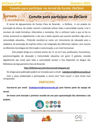 71
O Jornal da Agrupamento de Escolas Clara de Resende, o DeClara, é um projeto de
promoção da leitura, de caráter mensal e pretende colocar toda a comunidade escolar a ler e
escrever, de modo formativo, informativo e recreativo. Dar a conhecer tudo o que se faz na
escola, presencial ou digitalmente, e dar voz a todos aqueles que querem partilhar algo com a
comunidade educativa… Pretende constituir-se como um instrumento de educação para a
cidadania, de promoção do espírito crítico e de integração dos diferentes saberes, com recurso
às diferentes tecnologias da informação e comunicação, a um nível transversal.
Este projeto dirige-se e envolve alunos do 1.º ao 12.º ano, professores, funcionários,
pais/encarregados de educação e Comunidade educativa em geral. É gratuito, enviado
digitalmente por email para toda a comunidade escolar e fica disponível no blogue das
Bibliotecas do Agrupamento Clara de Resende.
http://bibliotecaescolarclararesende.blogspot.pt/
Os artigos para publicação podem ser enviadas para o email: isabelpereira@clararesende.pt
Com a vossa colaboração e participação, o Jornal será "mais nosso" e sairá muito mais
enriquecido!
PARTICIPA!
Inscreve-te por email (isabelpereira@clararesende.pt) para fazeres parte da equipa do
Jornal.
Em breve será marcada a primeira reunião do ano para apresentação dos elementos e do
projeto.
Convite para participar no DeClara
https://erte.dge.mec.pt/cic-clubes
DeClara nº 58 Outubro 2022
Convite para participar no Jornal da Escola: DeClara
 