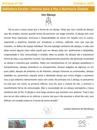 10
DeClara nº 58 Outubro 2022
“Diz-se que o nosso corpo tem a forma de um abraço. Talvez por isso a tarefa de abraçar
seja tão simples, mesmo quando temos de percorrer um longo caminho. O abraço tem uma
incrível força expressiva. Comunica a disponibilidade de entrar em relação com os outros,
superando o dualismo, fazendo cair armaduras e motivos, cedendo, nem que seja por
instantes, na defesa do espaço individual. Há uma tipologia vastíssima de abraços, e cada uma
delas ensina alguma coisa sobre aquilo que um abraço pode ser: acolhimento e despedida,
congratulação e luto, reconciliação e embalo, afeto ou paixão. Os abraços são a arquitetura
íntima da vida, o seu desenho invisível, mas absolutamente presente; são plenitude consentida
ao desejo e memória que revitaliza. Todos nos reconhecemos aí: em abraços quotidianos e
extraordinários, abraços dramáticos ou transparentes, abraços alagados de lágrimas ou em
puro júbilo, abraços de próximos ou de distantes, abraços fraternos ou enamorados, abraços
repetidos ou, porventura, naquele único e idealizado abraço que nunca chegou a acontecer
mas a que voltamos interiormente vezes sem conta. No princípio era o abraço, se pensarmos
no colo que nos nutriu na primeira infância. Essa foi, para a maioria de nós, a primeira e
reconfortante forma de comunicação. Mas a necessidade de um abraço acompanha a nossa
existência até ao fim. O abraço é uma longa conversa que acontece sem palavras. Tudo o que
tem de ser dito soletra-se no silêncio, e ocorre isto que é tão precioso e afinal tão raro: sem
defesas, um coração coloca-se à escuta de outro coração.”
Cardeal Tolentino de Mendonça
Um Abraço
Biblioteca Escolar: Leituras para a Paz e Harmonia Globais
Continua…
 
