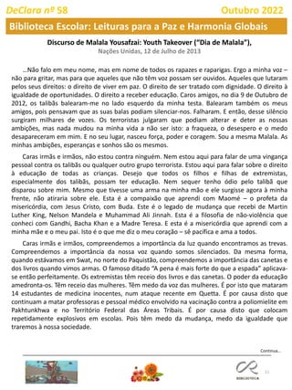 11
Continua…
DeClara nº 58 Outubro 2022
Biblioteca Escolar: Leituras para a Paz e Harmonia Globais
Discurso de Malala Yousafzai: Youth Takeover (“Dia de Malala”),
Nações Unidas, 12 de Julho de 2013
…Não falo em meu nome, mas em nome de todos os rapazes e raparigas. Ergo a minha voz –
não para gritar, mas para que aqueles que não têm voz possam ser ouvidos. Aqueles que lutaram
pelos seus direitos: o direito de viver em paz. O direito de ser tratado com dignidade. O direito à
igualdade de oportunidades. O direito a receber educação. Caros amigos, no dia 9 de Outubro de
2012, os talibãs balearam-me no lado esquerdo da minha testa. Balearam também os meus
amigos, pois pensavam que as suas balas podiam silenciar-nos. Falharam. E então, desse silêncio
surgiram milhares de vozes. Os terroristas julgaram que podiam alterar e deter as nossas
ambições, mas nada mudou na minha vida a não ser isto: a fraqueza, o desespero e o medo
desapareceram em mim. E no seu lugar, nasceu força, poder e coragem. Sou a mesma Malala. As
minhas ambições, esperanças e sonhos são os mesmos.
Caras irmãs e irmãos, não estou contra ninguém. Nem estou aqui para falar de uma vingança
pessoal contra os talibãs ou qualquer outro grupo terrorista. Estou aqui para falar sobre o direito
à educação de todas as crianças. Desejo que todos os filhos e filhas de extremistas,
especialmente dos talibãs, possam ter educação. Nem sequer tenho ódio pelo talibã que
disparou sobre mim. Mesmo que tivesse uma arma na minha mão e ele surgisse agora à minha
frente, não atiraria sobre ele. Esta é a compaixão que aprendi com Maomé – o profeta da
misericórdia, com Jesus Cristo, com Buda. Este é o legado de mudança que recebi de Martin
Luther King, Nelson Mandela e Muhammad Ali Jinnah. Esta é a filosofia de não-violência que
conheci com Gandhi, Bacha Khan e a Madre Teresa. E esta é a misericórdia que aprendi com a
minha mãe e o meu pai. Isto é o que me diz o meu coração – sê pacífica e ama a todos.
Caras irmãs e irmãos, compreendemos a importância da luz quando encontramos as trevas.
Compreendemos a importância da nossa voz quando somos silenciados. Da mesma forma,
quando estávamos em Swat, no norte do Paquistão, compreendemos a importância das canetas e
dos livros quando vimos armas. O famoso ditado “A pena é mais forte do que a espada” aplicava-
se então perfeitamente. Os extremistas têm receio dos livros e das canetas. O poder da educação
amedronta-os. Têm receio das mulheres. Têm medo da voz das mulheres. É por isto que mataram
14 estudantes de medicina inocentes, num ataque recente em Quetta. É por causa disto que
continuam a matar professoras e pessoal médico envolvido na vacinação contra a poliomielite em
Pakhtunkhwa e no Território Federal das Áreas Tribais. É por causa disto que colocam
repetidamente explosivos em escolas. Pois têm medo da mudança, medo da igualdade que
traremos à nossa sociedade.
 